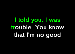 I told you, I was

trouble. You know
that I'm no good