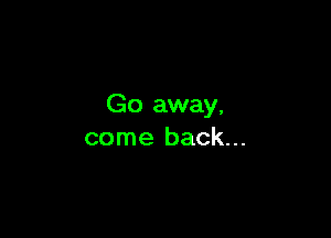 Go away,

come back...