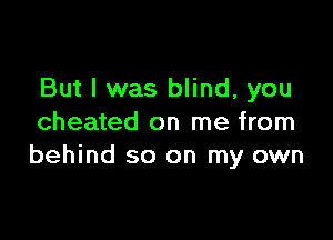 But I was blind, you

cheated on me from
behind so on my own