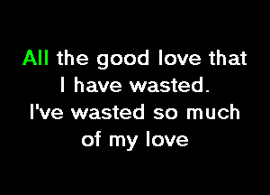 All the good love that
I have wasted.

I've wasted so much
of my love