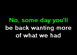 No, some day you'll

be back wanting more
of what we had