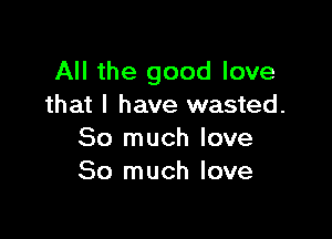 All the good love
that I have wasted.

So much love
So much love