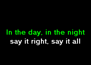 In the day, in the night
say it right, say it all