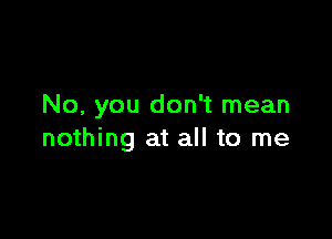 No, you don't mean

nothing at all to me