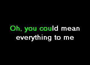 Oh, you could mean

everything to me