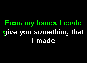 From my hands I could

give you something that
I made