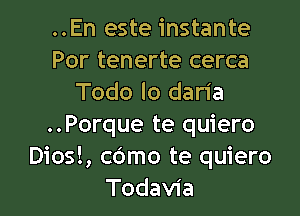 ..En este instante-
Por tenerte cerca
Todo lo daria
..Porque te quiero
Diosl, cOmo te quiero

Todavia l