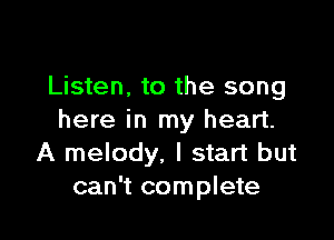 Listen, to the song

here in my heart.
A melody, I start but
can't complete