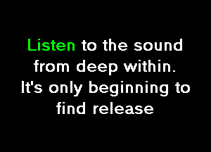Listen to the sound
from deep within.

It's only beginning to
find release