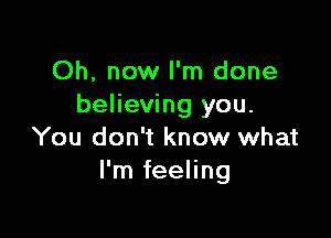 Oh, now I'm done
believing you.

You don't know what
I'm feeling