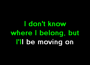 I don't know

where I belong, but
I'll be moving on