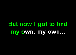 But now I got to find

my own. my own...