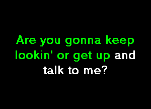 Are you gonna keep

lookin' or get up and
talk to me?