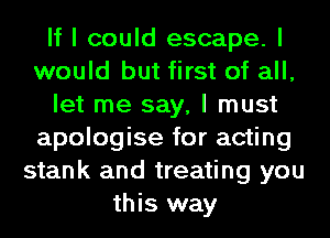 If I could escape. I
would but first of all,
let me say, I must
apologise for acting
stank and treating you
this way