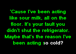 'Cause I've been acting
like sour milk, all on the
floor. It's your fault you
didn't shut the refrigerator.
Maybe that's the reason I've
been acting so cold?