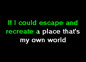 If I could escape and

recreate a place that's
my own world