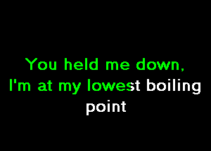 You held me down,

I'm at my lowest boiling
point