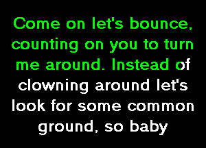 Come on let's bounce,
counting on you to turn
me around. Instead of
clowning around let's
look for some common
ground, so baby