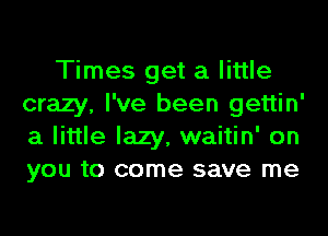 Times get a little
crazy, I've been gettin'
a little lazy, waitin' on
you to come save me