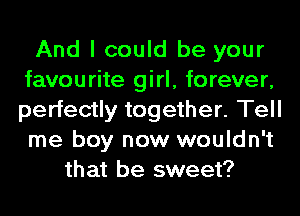 And I could be your
favourite girl, forever,
perfectly together. Tell
me boy now wouldn't

that be sweet?