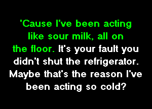 'Cause I've been acting
like sour milk, all on
the floor. It's your fault you
didn't shut the refrigerator.
Maybe that's the reason I've
been acting so cold?