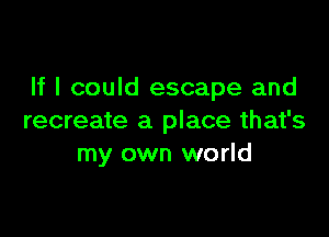 If I could escape and

recreate a place that's
my own world