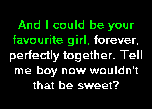 And I could be your
favourite girl, forever,
perfectly together. Tell
me boy now wouldn't

that be sweet?