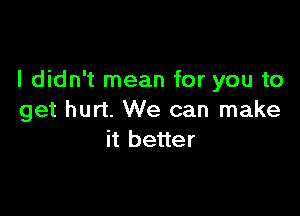 I didn't mean for you to

get hurt. We can make
it better