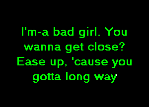 I'm-a bad girl. You
wanna get close?

Ease up. 'cause you
gotta long way