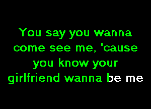 You say you wanna
come see me, 'cause
you know your
girlfriend wanna be me