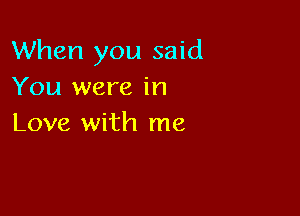 When you said
You were in

Love with me