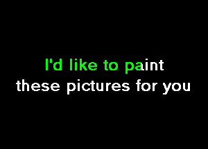 I'd like to paint

these pictures for you