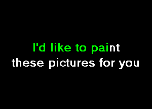 I'd like to paint

these pictures for you