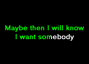 Maybe then I will know

I want somebody