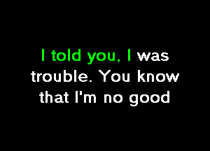 I told you, I was

trouble. You know
that I'm no good