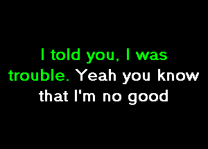 I told you, I was

trouble. Yeah you know
that I'm no good