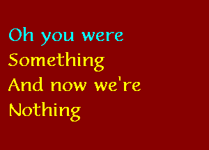 Oh you were
Something

And now we're
Nothing