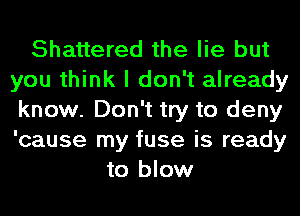 Shattered the lie but
you think I don't already
know. Don't try to deny
'cause my fuse is ready
to blow