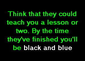 Think that they could
teach you a lesson or
two. By the time
they've finished you'll
be black and blue