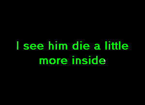 I see him die a little

more inside