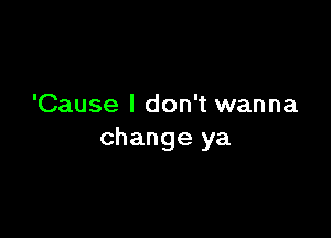 'Cause I don't wanna

change ya