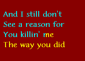 And I still don't
See a reason for

You killin' me
The way you did