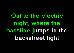 Out to the electric
night. where the

bassline jumps in the
backstreet light