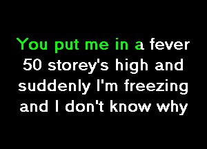 You put me in a fever
50 storey's high and
suddenly I'm freezing
and I don't know why