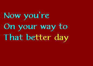 Now you're
On your way to

That better day