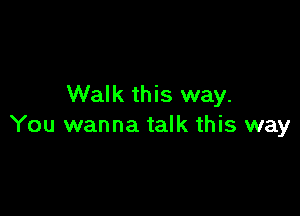 Walk this way.

You wanna talk this way