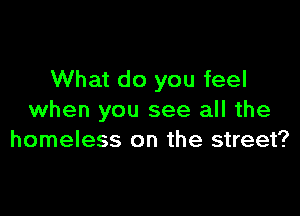 What do you feel

when you see all the
homeless on the street?