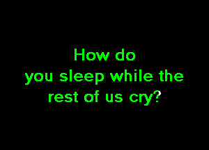 How do

you sleep while the
rest of us cry?
