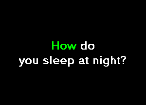 How do

you sleep at night?