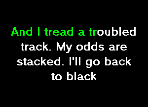 And I tread a troubled
track. My odds are

stacked. I'll go back
to black